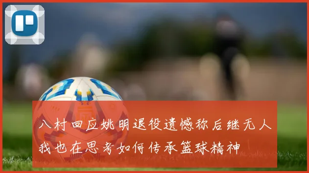 八村回应姚明退役遗憾称后继无人我也在思考如何传承篮球精神