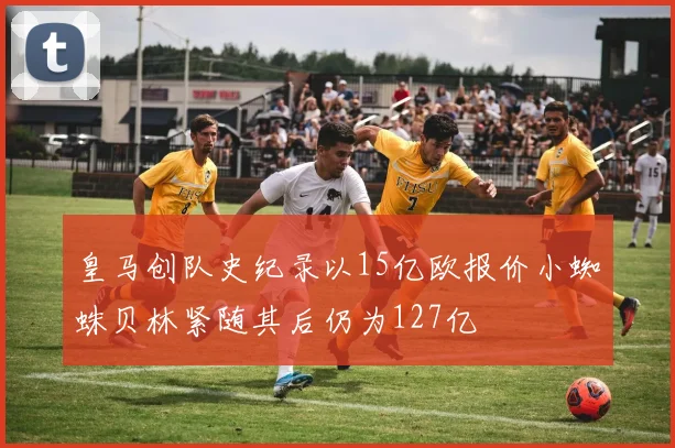 皇马创队史纪录以15亿欧报价小蜘蛛贝林紧随其后仍为127亿