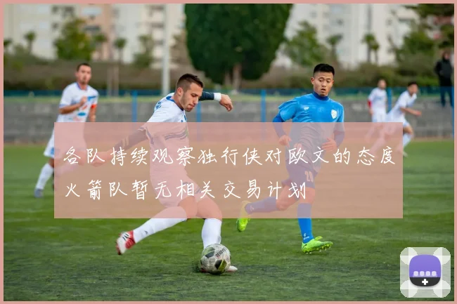 各队持续观察独行侠对欧文的态度火箭队暂无相关交易计划