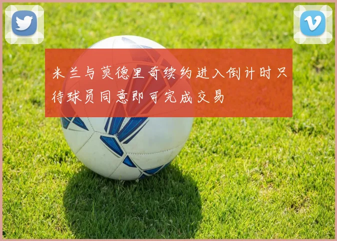 米兰与莫德里奇续约进入倒计时只待球员同意即可完成交易