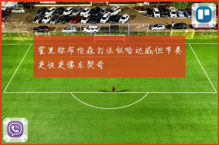 霍里称布伦森打法似哈达威但节奏更快更像东契奇