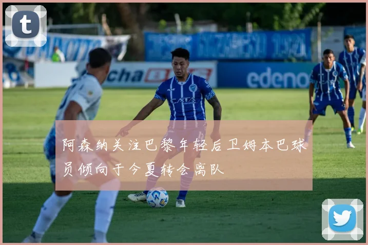阿森纳关注巴黎年轻后卫姆本巴球员倾向于今夏转会离队