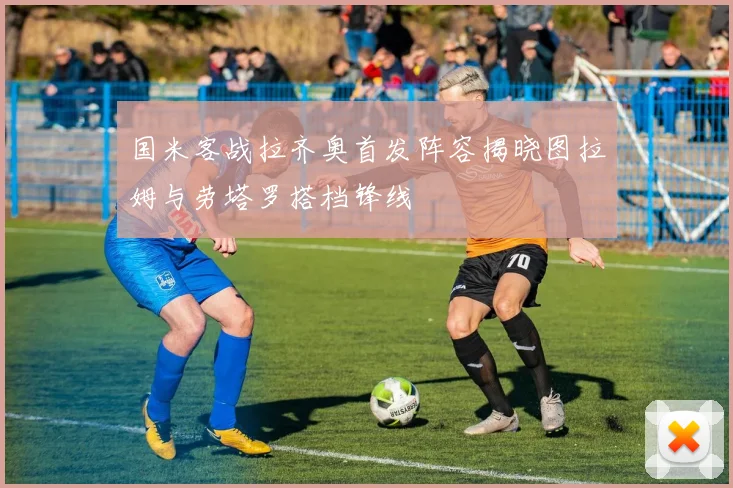 国米客战拉齐奥首发阵容揭晓图拉姆与劳塔罗搭档锋线