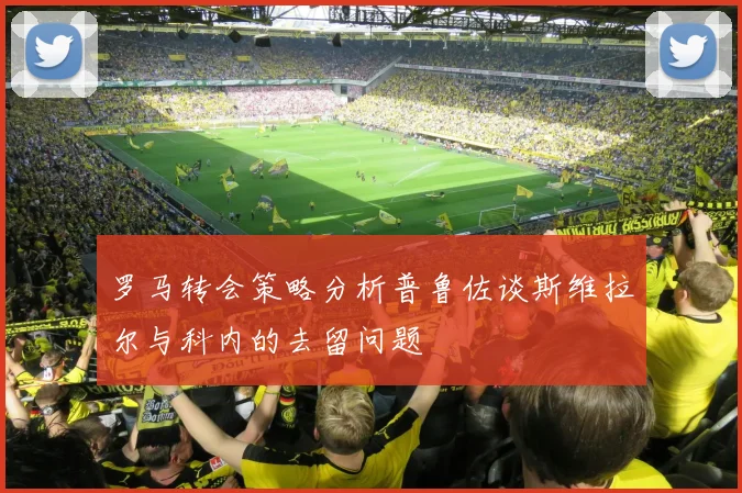 罗马转会策略分析普鲁佐谈斯维拉尔与科内的去留问题