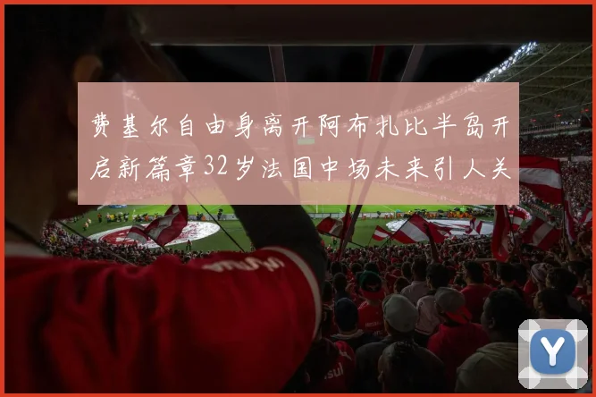 费基尔自由身离开阿布扎比半岛开启新篇章32岁法国中场未来引人关注