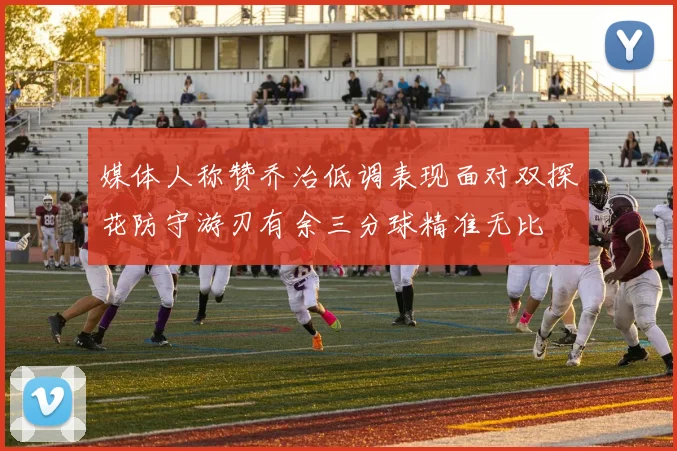 媒体人称赞乔治低调表现面对双探花防守游刃有余三分球精准无比