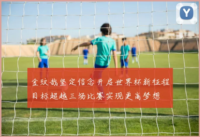 金玟哉坚定信念开启世界杯新征程目标超越三场比赛实现更高梦想