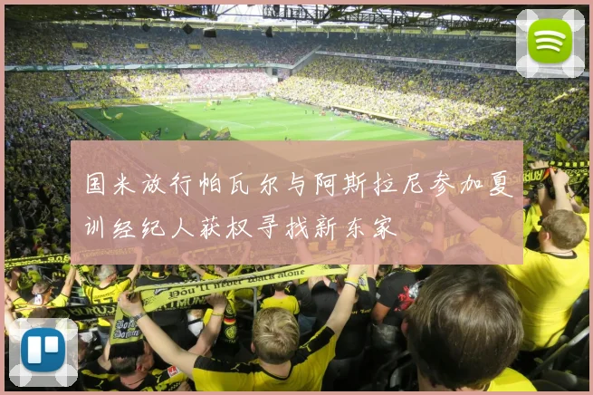 国米放行帕瓦尔与阿斯拉尼参加夏训经纪人获权寻找新东家