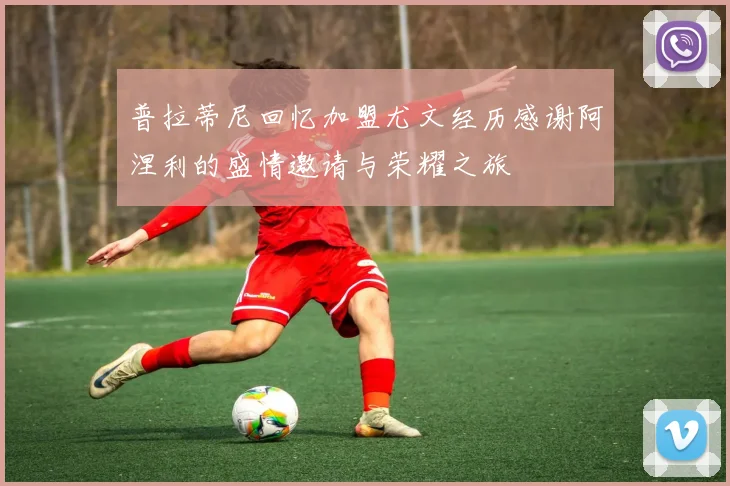 普拉蒂尼回忆加盟尤文经历感谢阿涅利的盛情邀请与荣耀之旅