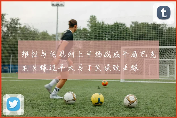 维拉与伯恩利上半场战成平局巴克利头球追平大马丁失误致丢球