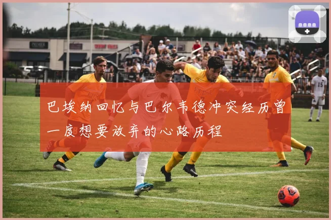 巴埃纳回忆与巴尔韦德冲突经历曾一度想要放弃的心路历程
