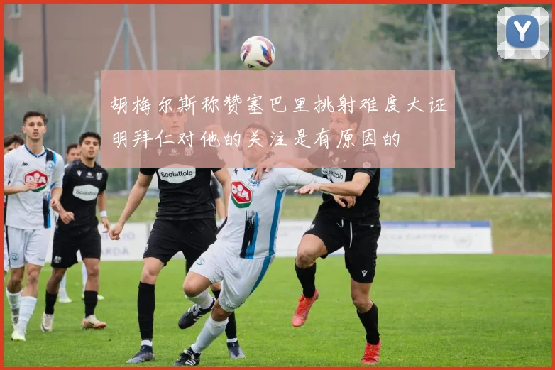 胡梅尔斯称赞塞巴里挑射难度大证明拜仁对他的关注是有原因的