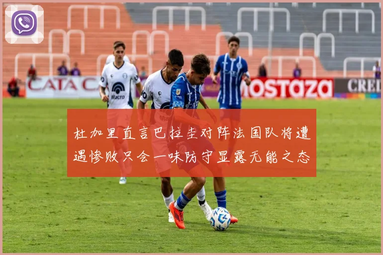 杜加里直言巴拉圭对阵法国队将遭遇惨败只会一味防守显露无能之态