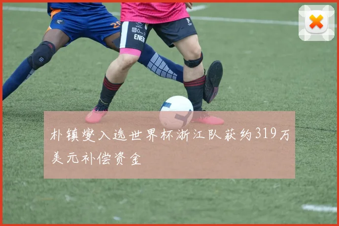 朴镇燮入选世界杯浙江队获约319万美元补偿资金