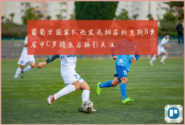 葡萄牙国家队西装亮相菲利克斯B费居中C罗稳坐后排引关注