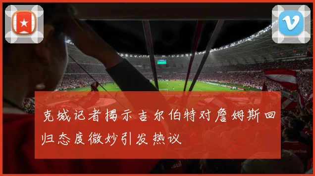 克城记者揭示吉尔伯特对詹姆斯回归态度微妙引发热议