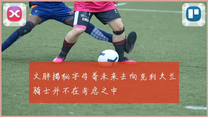 文胖揭秘字母哥未来去向克利夫兰骑士并不在考虑之中