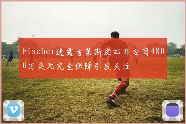 Fischer透露吉莱斯皮四年合同4800万美元完全保障引发关注