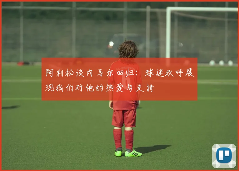 阿利松谈内马尔回归：球迷欢呼展现我们对他的热爱与支持