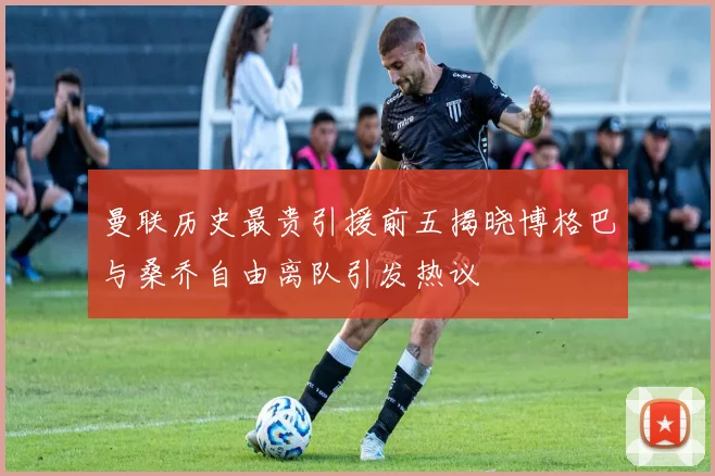 曼联历史最贵引援前五揭晓博格巴与桑乔自由离队引发热议