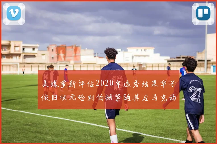 美媒重新评估2020年选秀结果华子依旧状元哈利伯顿紧随其后马克西位列探花