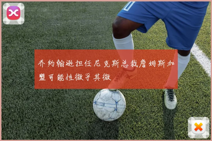乔约翰逊担任尼克斯总裁詹姆斯加盟可能性微乎其微