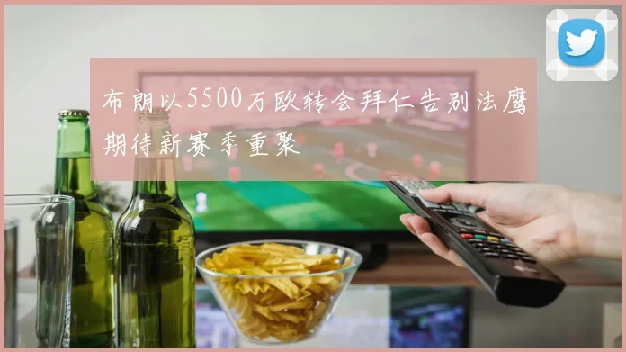 布朗以5500万欧转会拜仁告别法鹰期待新赛季重聚