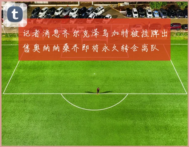记者消息齐尔克泽乌加特被挂牌出售奥纳纳桑乔即将永久转会离队