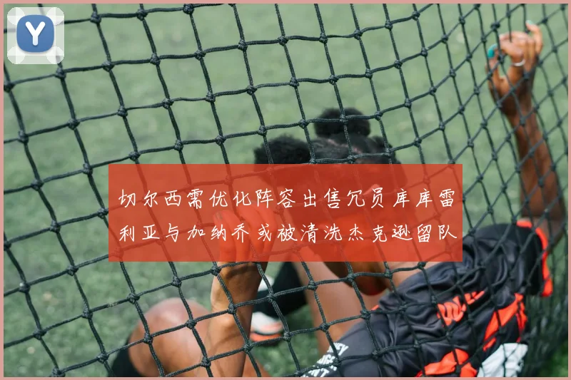 切尔西需优化阵容出售冗员库库雷利亚与加纳乔或被清洗杰克逊留队