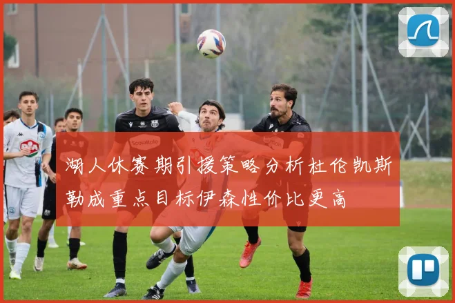 湖人休赛期引援策略分析杜伦凯斯勒成重点目标伊森性价比更高